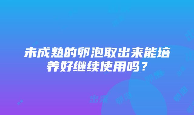 未成熟的卵泡取出来能培养好继续使用吗？