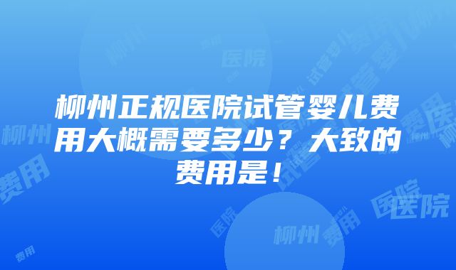 柳州正规医院试管婴儿费用大概需要多少？大致的费用是！