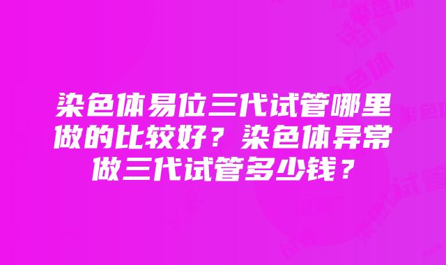 染色体易位三代试管哪里做的比较好？染色体异常做三代试管多少钱？