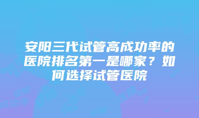 安阳三代试管高成功率的医院排名第一是哪家？如何选择试管医院