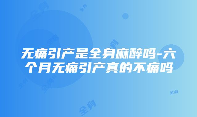 无痛引产是全身麻醉吗-六个月无痛引产真的不痛吗