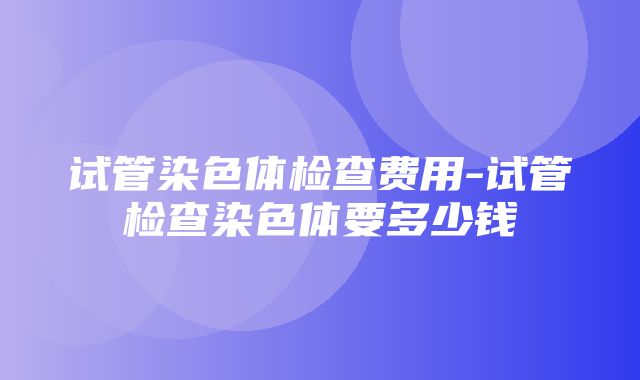 试管染色体检查费用-试管检查染色体要多少钱