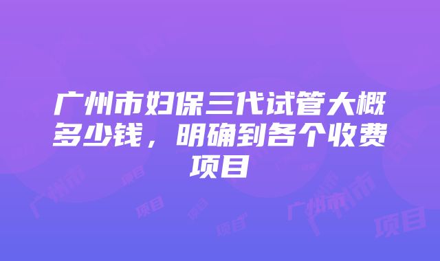 广州市妇保三代试管大概多少钱，明确到各个收费项目