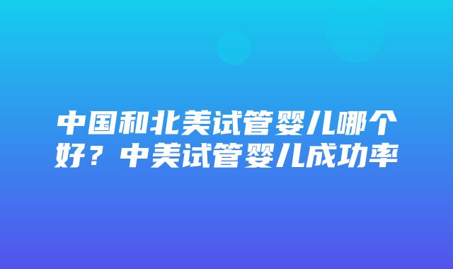 中国和北美试管婴儿哪个好？中美试管婴儿成功率