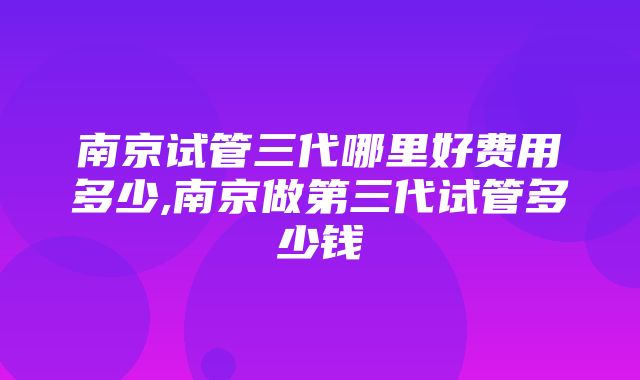 南京试管三代哪里好费用多少,南京做第三代试管多少钱