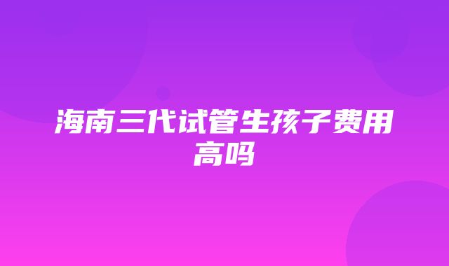 海南三代试管生孩子费用高吗