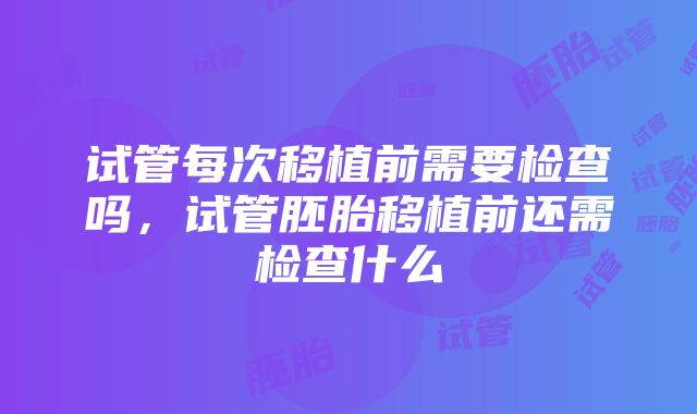 试管每次移植前需要检查吗，试管胚胎移植前还需检查什么