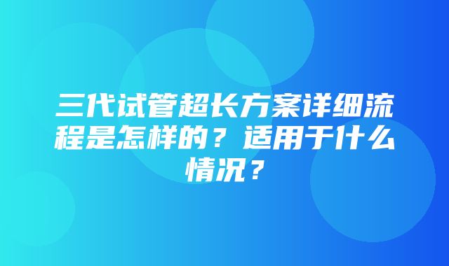 三代试管超长方案详细流程是怎样的？适用于什么情况？