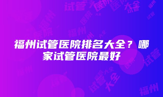 福州试管医院排名大全？哪家试管医院最好