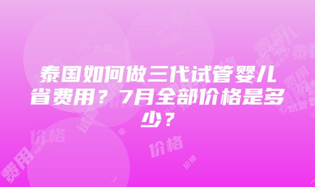 泰国如何做三代试管婴儿省费用？7月全部价格是多少？