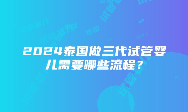 2024泰国做三代试管婴儿需要哪些流程？