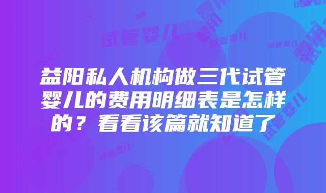 益阳私人机构做三代试管婴儿的费用明细表是怎样的？看看该篇就知道了