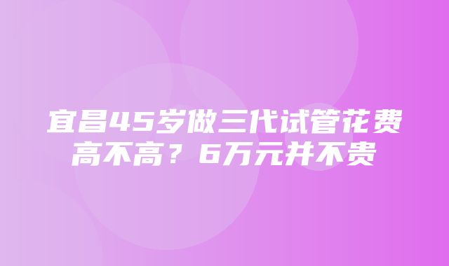 宜昌45岁做三代试管花费高不高？6万元并不贵