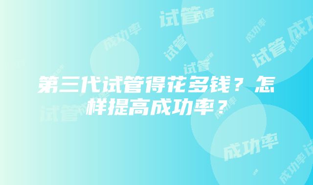 第三代试管得花多钱？怎样提高成功率？