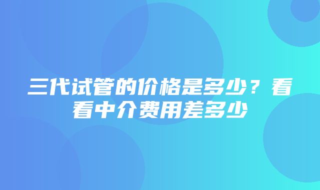 三代试管的价格是多少？看看中介费用差多少