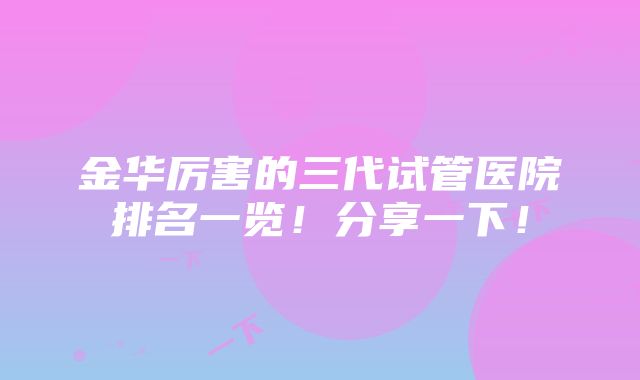 金华厉害的三代试管医院排名一览！分享一下！