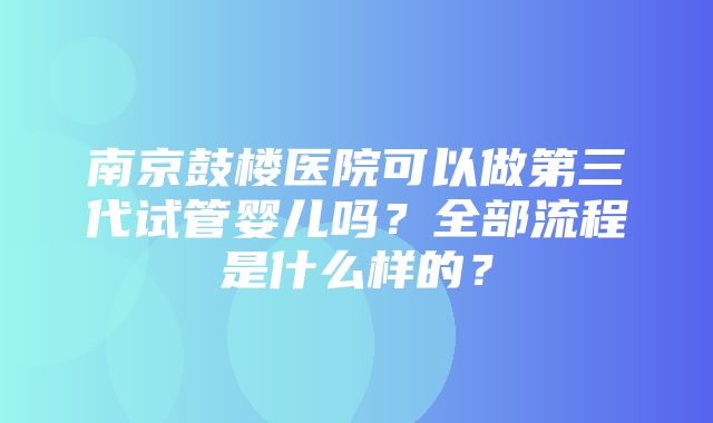 南京鼓楼医院可以做第三代试管婴儿吗？全部流程是什么样的？