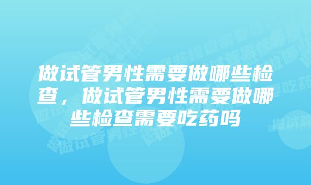 做试管男性需要做哪些检查，做试管男性需要做哪些检查需要吃药吗