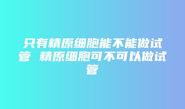 只有精原细胞能不能做试管 精原细胞可不可以做试管