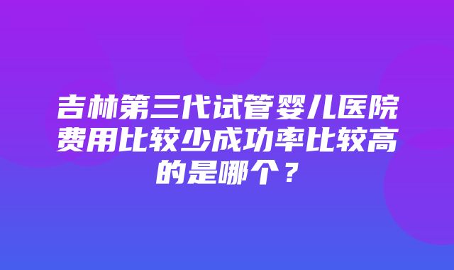 吉林第三代试管婴儿医院费用比较少成功率比较高的是哪个？