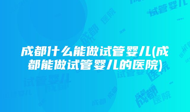 成都什么能做试管婴儿(成都能做试管婴儿的医院)