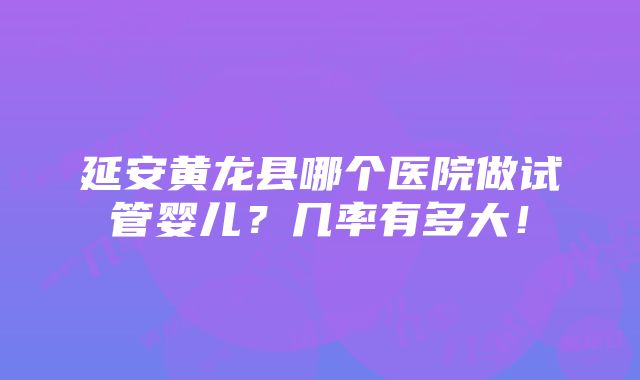 延安黄龙县哪个医院做试管婴儿？几率有多大！