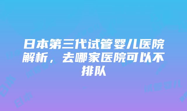 日本第三代试管婴儿医院解析，去哪家医院可以不排队