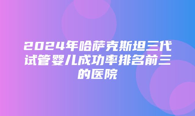 2024年哈萨克斯坦三代试管婴儿成功率排名前三的医院