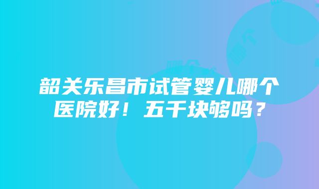 韶关乐昌市试管婴儿哪个医院好！五千块够吗？