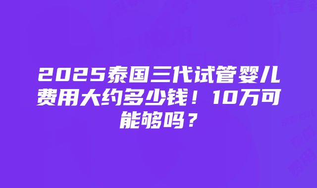 2025泰国三代试管婴儿费用大约多少钱！10万可能够吗？