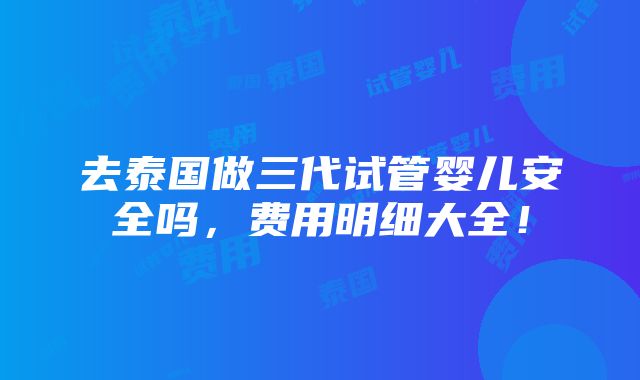 去泰国做三代试管婴儿安全吗，费用明细大全！