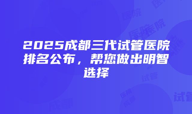 2025成都三代试管医院排名公布，帮您做出明智选择