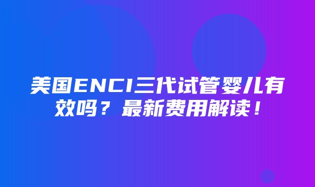 美国ENCI三代试管婴儿有效吗？最新费用解读！