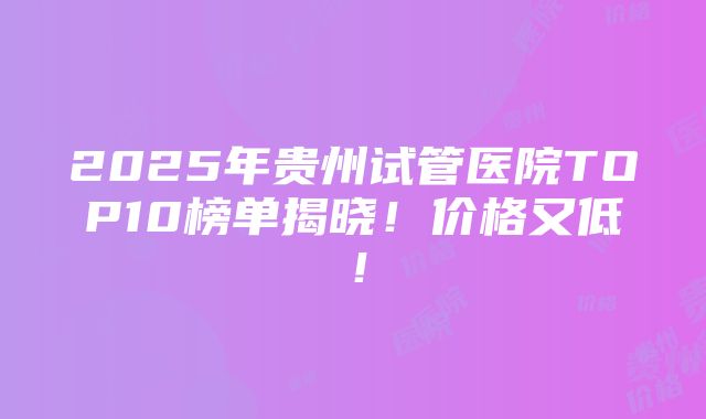 2025年贵州试管医院TOP10榜单揭晓！价格又低！