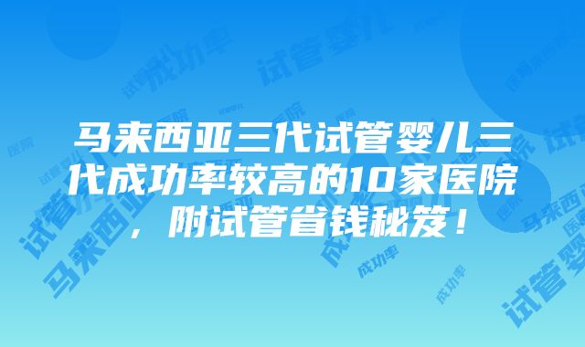 马来西亚三代试管婴儿三代成功率较高的10家医院，附试管省钱秘笈！