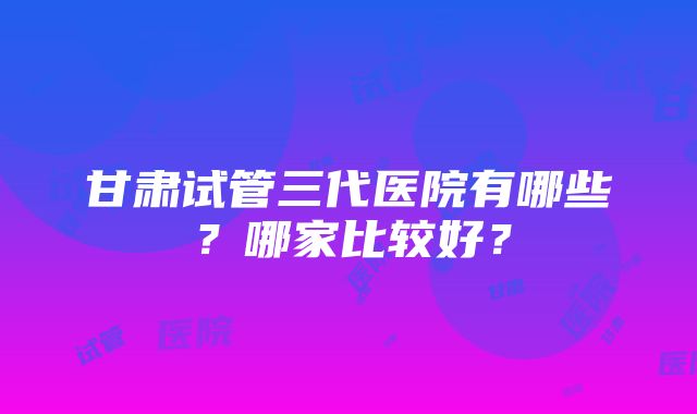 甘肃试管三代医院有哪些？哪家比较好？