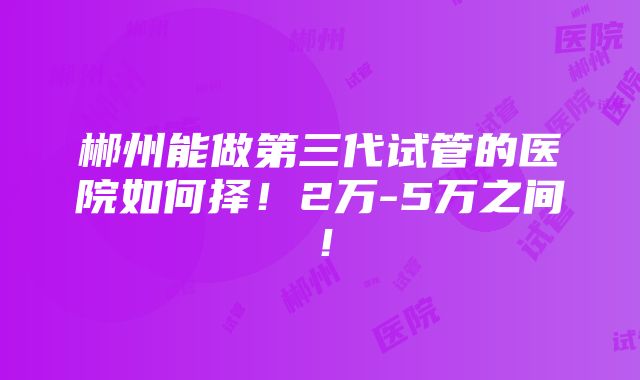 郴州能做第三代试管的医院如何择！2万-5万之间！