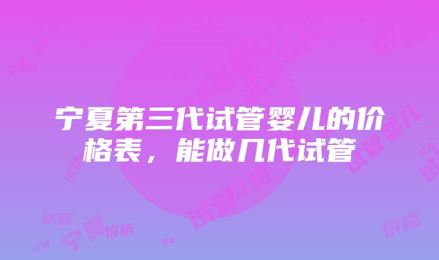 宁夏第三代试管婴儿的价格表，能做几代试管