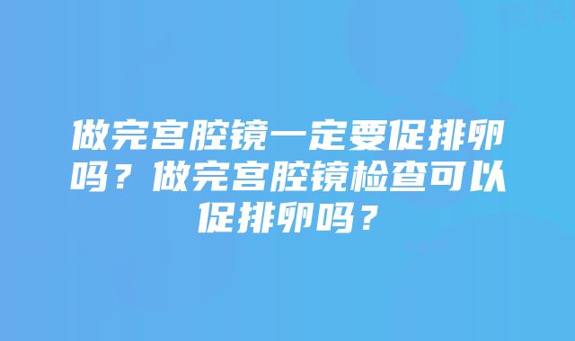 做完宫腔镜一定要促排卵吗？做完宫腔镜检查可以促排卵吗？