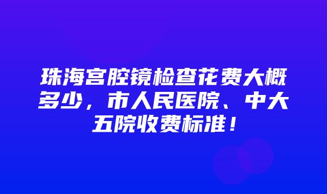 珠海宫腔镜检查花费大概多少，市人民医院、中大五院收费标准！