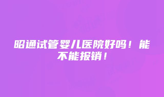 昭通试管婴儿医院好吗！能不能报销！