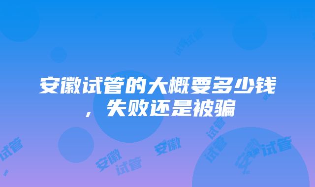 安徽试管的大概要多少钱，失败还是被骗