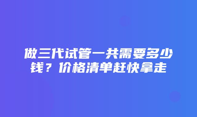 做三代试管一共需要多少钱？价格清单赶快拿走