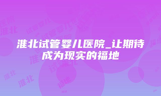 淮北试管婴儿医院_让期待成为现实的福地