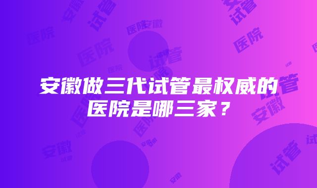 安徽做三代试管最权威的医院是哪三家？