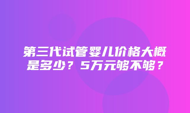 第三代试管婴儿价格大概是多少？5万元够不够？