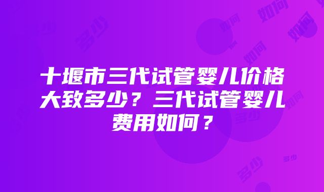 十堰市三代试管婴儿价格大致多少？三代试管婴儿费用如何？