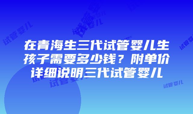 在青海生三代试管婴儿生孩子需要多少钱？附单价详细说明三代试管婴儿