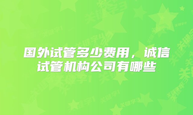 国外试管多少费用，诚信试管机构公司有哪些