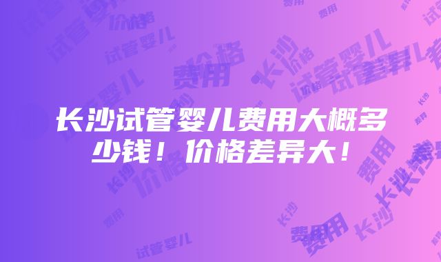 长沙试管婴儿费用大概多少钱！价格差异大！